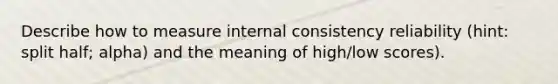 Describe how to measure internal consistency reliability (hint: split half; alpha) and the meaning of high/low scores).