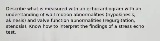 Describe what is measured with an echocardiogram with an understanding of wall motion abnormalities (hypokinesis, akinesis) and valve function abnormalities (regurgitation, stenosis). Know how to interpret the findings of a stress echo test.