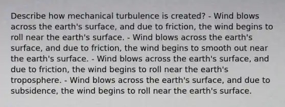 Describe how mechanical turbulence is created? - Wind blows across the earth's surface, and due to friction, the wind begins to roll near the earth's surface. - Wind blows across the earth's surface, and due to friction, the wind begins to smooth out near the earth's surface. - Wind blows across the earth's surface, and due to friction, the wind begins to roll near the earth's troposphere. - Wind blows across the earth's surface, and due to subsidence, the wind begins to roll near the earth's surface.