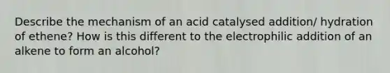 Describe the mechanism of an acid catalysed addition/ hydration of ethene? How is this different to the electrophilic addition of an alkene to form an alcohol?