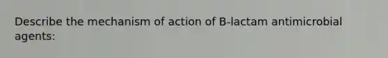 Describe the mechanism of action of B-lactam antimicrobial agents: