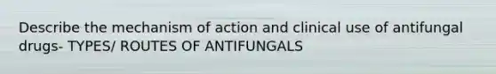 Describe the mechanism of action and clinical use of antifungal drugs- TYPES/ ROUTES OF ANTIFUNGALS