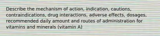 Describe the mechanism of action, indication, cautions, contraindications, drug interactions, adverse effects, dosages, recommended daily amount and routes of administration for vitamins and minerals (vitamin A)