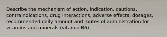 Describe the mechanism of action, indication, cautions, contraindications, drug interactions, adverse effects, dosages, recommended daily amount and routes of administration for vitamins and minerals (vitamin B6)