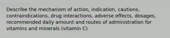 Describe the mechanism of action, indication, cautions, contraindications, drug interactions, adverse effects, dosages, recommended daily amount and routes of administration for vitamins and minerals (vitamin C)