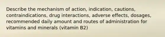 Describe the mechanism of action, indication, cautions, contraindications, drug interactions, adverse effects, dosages, recommended daily amount and routes of administration for vitamins and minerals (vitamin B2)