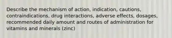 Describe the mechanism of action, indication, cautions, contraindications, drug interactions, adverse effects, dosages, recommended daily amount and routes of administration for vitamins and minerals (zinc)