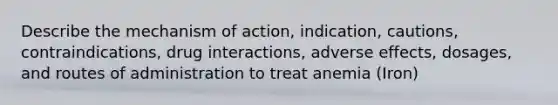 Describe the mechanism of action, indication, cautions, contraindications, drug interactions, adverse effects, dosages, and routes of administration to treat anemia (Iron)