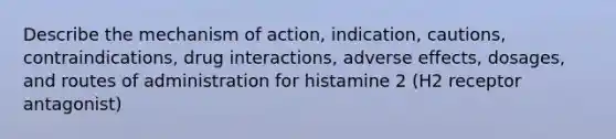 Describe the mechanism of action, indication, cautions, contraindications, drug interactions, adverse effects, dosages, and routes of administration for histamine 2 (H2 receptor antagonist)