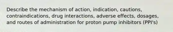 Describe the mechanism of action, indication, cautions, contraindications, drug interactions, adverse effects, dosages, and routes of administration for proton pump inhibitors (PPI's)