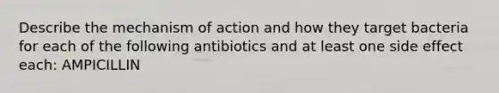 Describe the mechanism of action and how they target bacteria for each of the following antibiotics and at least one side effect each: AMPICILLIN