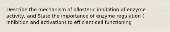 Describe the mechanism of allosteric inhibition of enzyme activity, and State the importance of <a href='https://www.questionai.com/knowledge/kjN0S1PlnN-enzyme-regulation' class='anchor-knowledge'>enzyme regulation</a> ( inhibition and activation) to efficient cell functioning