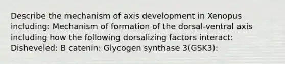 Describe the mechanism of axis development in Xenopus including: Mechanism of formation of the dorsal-ventral axis including how the following dorsalizing factors interact: Disheveled: Β catenin: Glycogen synthase 3(GSK3):