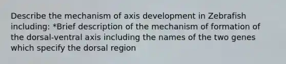 Describe the mechanism of axis development in Zebrafish including: *Brief description of the mechanism of formation of the dorsal-ventral axis including the names of the two genes which specify the dorsal region