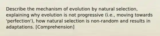 Describe the mechanism of evolution by natural selection, explaining why evolution is not progressive (i.e., moving towards 'perfection'), how natural selection is non-random and results in adaptations. [Comprehension]