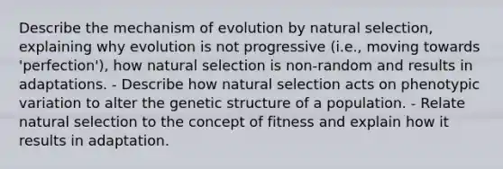 Describe the mechanism of evolution by natural selection, explaining why evolution is not progressive (i.e., moving towards 'perfection'), how natural selection is non-random and results in adaptations. - Describe how natural selection acts on phenotypic variation to alter the genetic structure of a population. - Relate natural selection to the concept of fitness and explain how it results in adaptation.