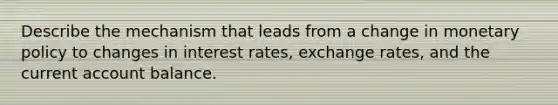 Describe the mechanism that leads from a change in monetary policy to changes in interest rates, exchange rates, and the current account balance.