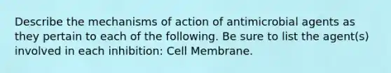 Describe the mechanisms of action of antimicrobial agents as they pertain to each of the following. Be sure to list the agent(s) involved in each inhibition: Cell Membrane.