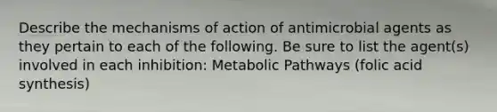 Describe the mechanisms of action of antimicrobial agents as they pertain to each of the following. Be sure to list the agent(s) involved in each inhibition: Metabolic Pathways (folic acid synthesis)