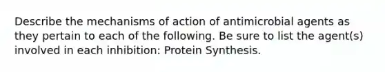 Describe the mechanisms of action of antimicrobial agents as they pertain to each of the following. Be sure to list the agent(s) involved in each inhibition: Protein Synthesis.