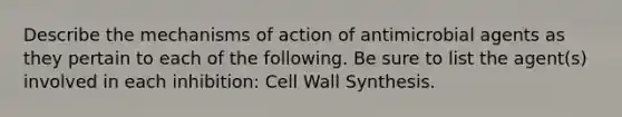 Describe the mechanisms of action of antimicrobial agents as they pertain to each of the following. Be sure to list the agent(s) involved in each inhibition: Cell Wall Synthesis.