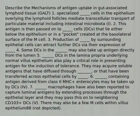 Describe the Mechanisms of antigen uptake in gut-associated lymphoid tissue (GALT) 1. specialized _____ cells in the epithelium overlying the lymphoid follicles mediate transcellular transport of particulate material including intestinal microbiota (I). 2. This antigen is then passed on to _____ cells (DCs) that lie either below the epithelium or in a "pocket" created at the basolateral surface of the M cell. 3. Production of _____ by surrounding epithelial cells can attract further DCs via their expression of _____ 4. Some DCs in the ______ may also take up antigen directly from the lumen 5. ______ DCs in the lamina propria underlying normal villus epithelium also play a critical role in presenting antigen for the induction of tolerance. They may acquire soluble antigens that have diffused through _______, or that have been transferred across epithelial cells by _____. 6. ______ containing antigen derived from class II MHC+ enterocytes may be taken up by DCs (IV). 7. ______ macrophages have also been reported to capture luminal antigens by extending processes through the epithelial layer and they may pass this on to neighboring CD103+ DCs (V). There may also be a few M cells within villus epithelium88 (not depicted).