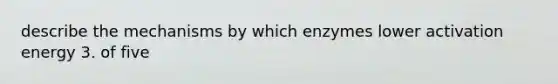 describe the mechanisms by which enzymes lower activation energy 3. of five