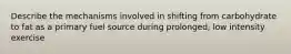 Describe the mechanisms involved in shifting from carbohydrate to fat as a primary fuel source during prolonged, low intensity exercise