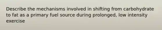 Describe the mechanisms involved in shifting from carbohydrate to fat as a primary fuel source during prolonged, low intensity exercise