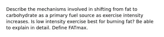 Describe the mechanisms involved in shifting from fat to carbohydrate as a primary fuel source as exercise intensity increases. Is low intensity exercise best for burning fat? Be able to explain in detail. Define FATmax.