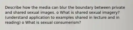 Describe how the media can blur the boundary between private and shared sexual images. o What is shared sexual imagery? (understand application to examples shared in lecture and in reading) o What is sexual consumerism?