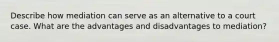 Describe how mediation can serve as an alternative to a court case. What are the advantages and disadvantages to mediation?