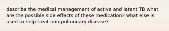 describe the medical management of active and latent TB what are the possible side effects of these medication? what else is used to help treat non-pulmonary disease?