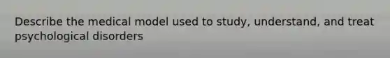 Describe the medical model used to study, understand, and treat psychological disorders