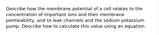 Describe how the membrane potential of a cell relates to the concentration of important ions and their membrane permeability, and to leak channels and the sodium potassium pump. Describe how to calculate this value using an equation.