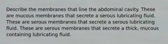 Describe the membranes that line the abdominal cavity. These are mucous membranes that secrete a serous lubricating fluid. These are serous membranes that secrete a serous lubricating fluid. These are serous membranes that secrete a thick, mucous containing lubricating fluid.