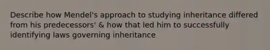 Describe how Mendel's approach to studying inheritance differed from his predecessors' & how that led him to successfully identifying laws governing inheritance