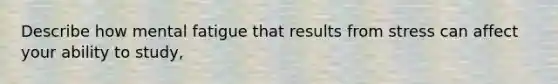 Describe how mental fatigue that results from stress can affect your ability to study,