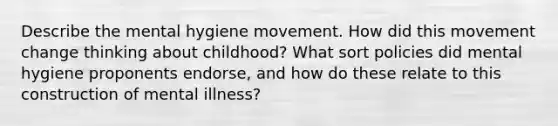 Describe the mental hygiene movement. How did this movement change thinking about childhood? What sort policies did mental hygiene proponents endorse, and how do these relate to this construction of mental illness?