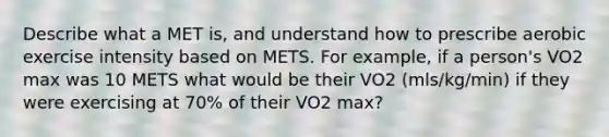 Describe what a MET is, and understand how to prescribe aerobic exercise intensity based on METS. For example, if a person's VO2 max was 10 METS what would be their VO2 (mls/kg/min) if they were exercising at 70% of their VO2 max?