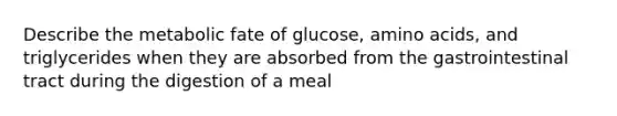 Describe the metabolic fate of glucose, amino acids, and triglycerides when they are absorbed from the gastrointestinal tract during the digestion of a meal