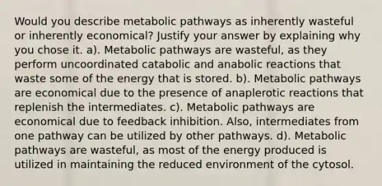 Would you describe metabolic pathways as inherently wasteful or inherently economical? Justify your answer by explaining why you chose it. a). Metabolic pathways are wasteful, as they perform uncoordinated catabolic and anabolic reactions that waste some of the energy that is stored. b). Metabolic pathways are economical due to the presence of anaplerotic reactions that replenish the intermediates. c). Metabolic pathways are economical due to feedback inhibition. Also, intermediates from one pathway can be utilized by other pathways. d). Metabolic pathways are wasteful, as most of the energy produced is utilized in maintaining the reduced environment of the cytosol.