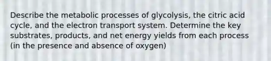 Describe the metabolic processes of glycolysis, the citric acid cycle, and the electron transport system. Determine the key substrates, products, and net energy yields from each process (in the presence and absence of oxygen)