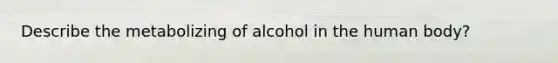 Describe the metabolizing of alcohol in the human body?