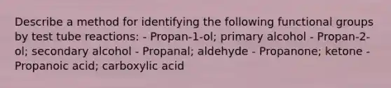 Describe a method for identifying the following functional groups by test tube reactions: - Propan-1-ol; primary alcohol - Propan-2-ol; secondary alcohol - Propanal; aldehyde - Propanone; ketone - Propanoic acid; carboxylic acid