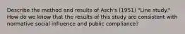 Describe the method and results of Asch's (1951) "Line study." How do we know that the results of this study are consistent with normative social influence and public compliance?