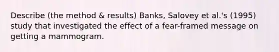 Describe (the method & results) Banks, Salovey et al.'s (1995) study that investigated the effect of a fear-framed message on getting a mammogram.