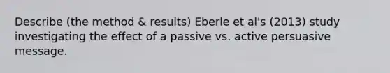 Describe (the method & results) Eberle et al's (2013) study investigating the effect of a passive vs. active persuasive message.