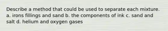 Describe a method that could be used to separate each mixture. a. irons fillings and sand b. the components of ink c. sand and salt d. helium and oxygen gases