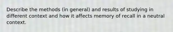 Describe the methods (in general) and results of studying in different context and how it affects memory of recall in a neutral context.